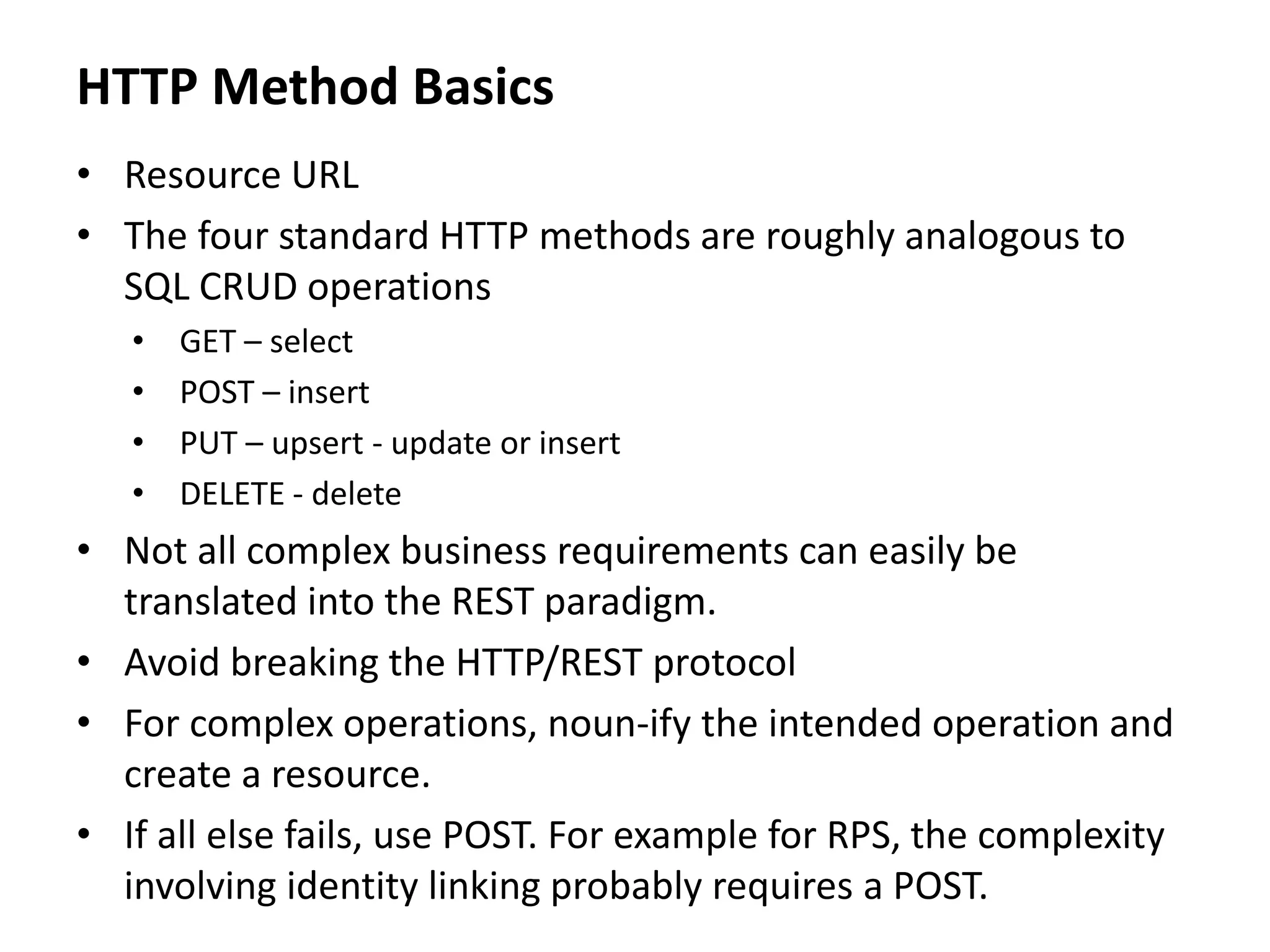 HTTP Method Basics
• Resource URL
• The four standard HTTP methods are roughly analogous to
SQL CRUD operations
• GET – select
• POST – insert
• PUT – upsert - update or insert
• DELETE - delete
• Not all complex business requirements can easily be
translated into the REST paradigm.
• Avoid breaking the HTTP/REST protocol
• For complex operations, noun-ify the intended operation and
create a resource.
• If all else fails, use POST. For example for RPS, the complexity
involving identity linking probably requires a POST.
 