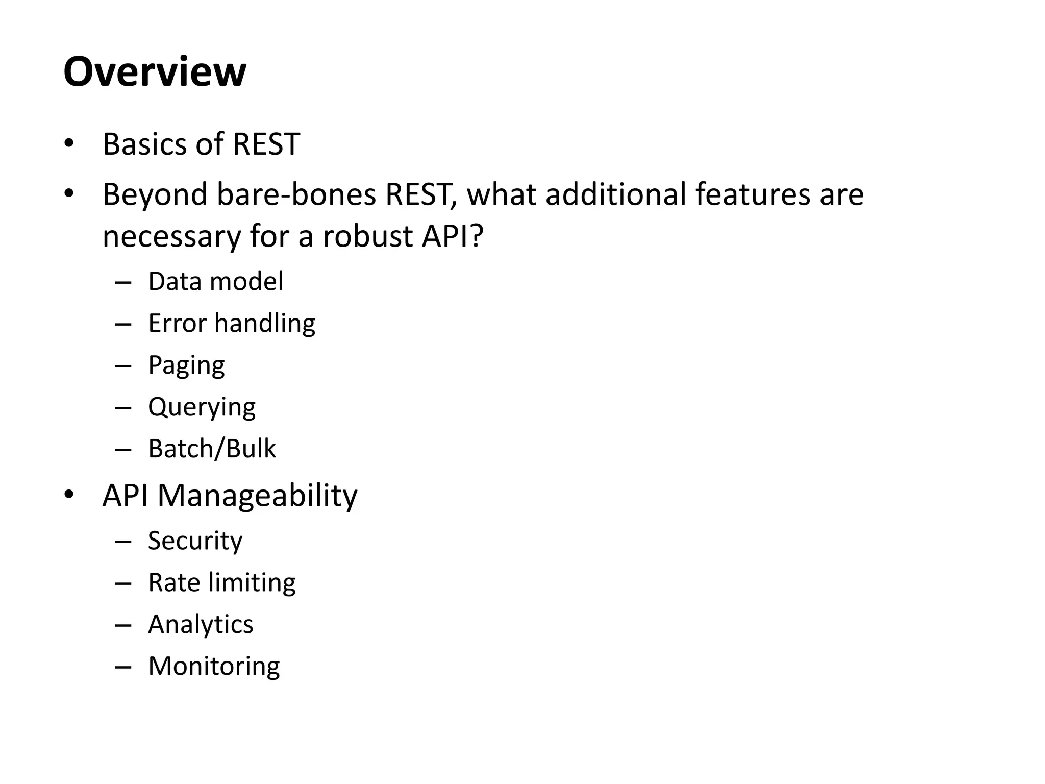 Overview
• Basics of REST
• Beyond bare-bones REST, what additional features are
necessary for a robust API?
– Data model
– Error handling
– Paging
– Querying
– Batch/Bulk
• API Manageability
– Security
– Rate limiting
– Analytics
– Monitoring
 