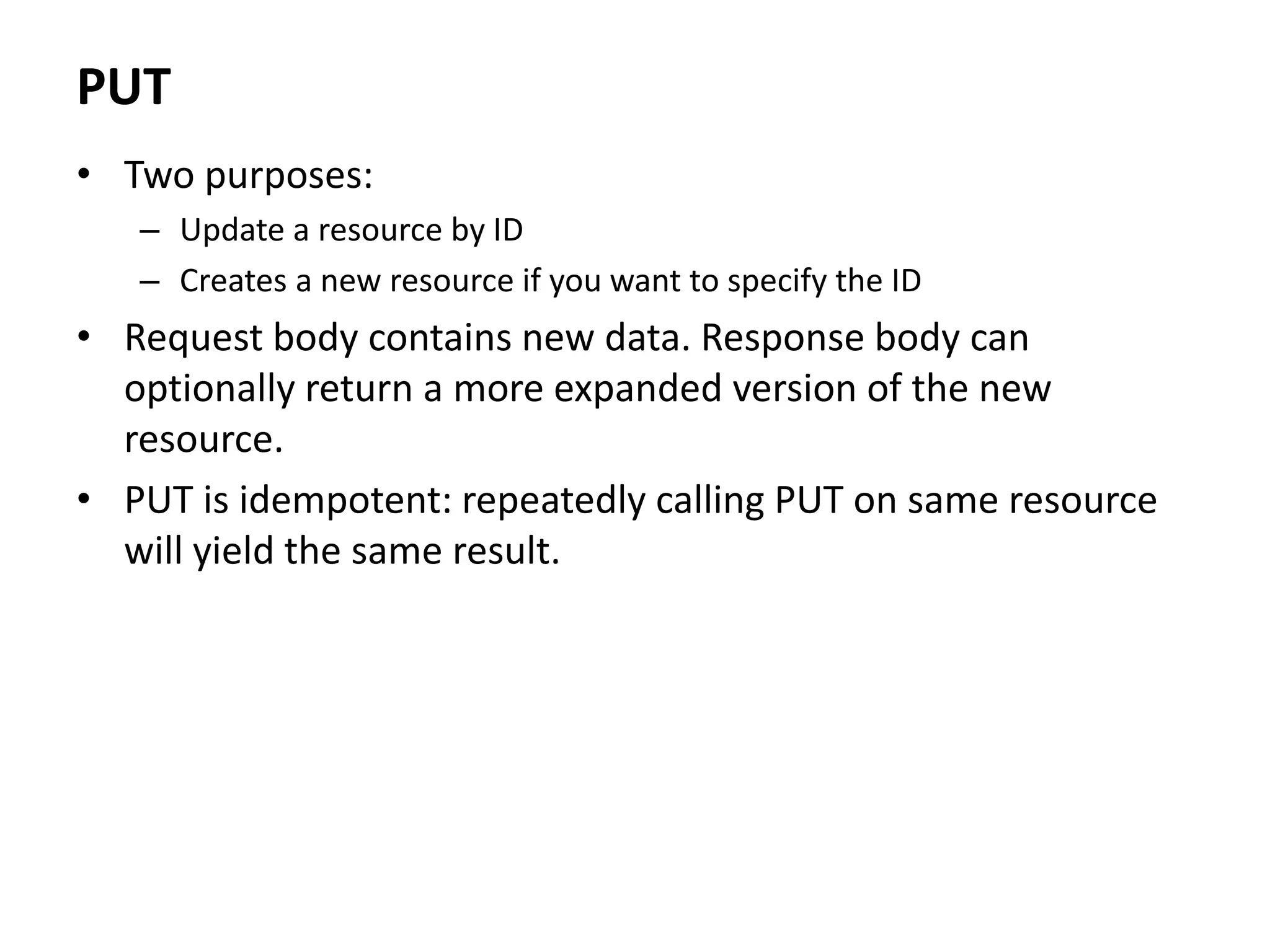 PUT
• Two purposes:
– Update a resource by ID
– Creates a new resource if you want to specify the ID
• Request body contains new data. Response body can
optionally return a more expanded version of the new
resource.
• PUT is idempotent: repeatedly calling PUT on same resource
will yield the same result.
 
