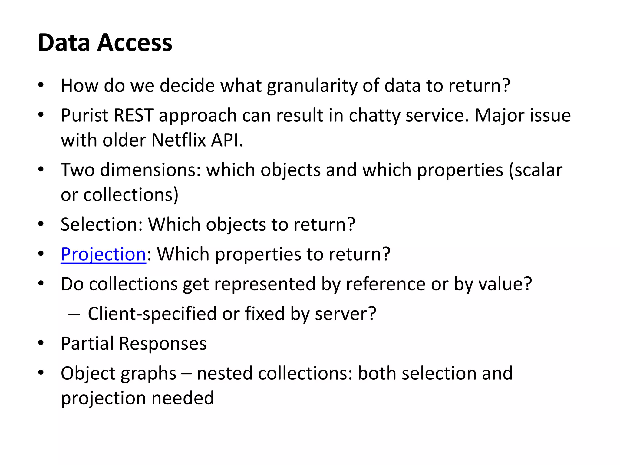 Data Access
• How do we decide what granularity of data to return?
• Purist REST approach can result in chatty service. Major issue
with older Netflix API.
• Two dimensions: which objects and which properties (scalar
or collections)
• Selection: Which objects to return?
• Projection: Which properties to return?
• Do collections get represented by reference or by value?
– Client-specified or fixed by server?
• Partial Responses
• Object graphs – nested collections: both selection and
projection needed
 