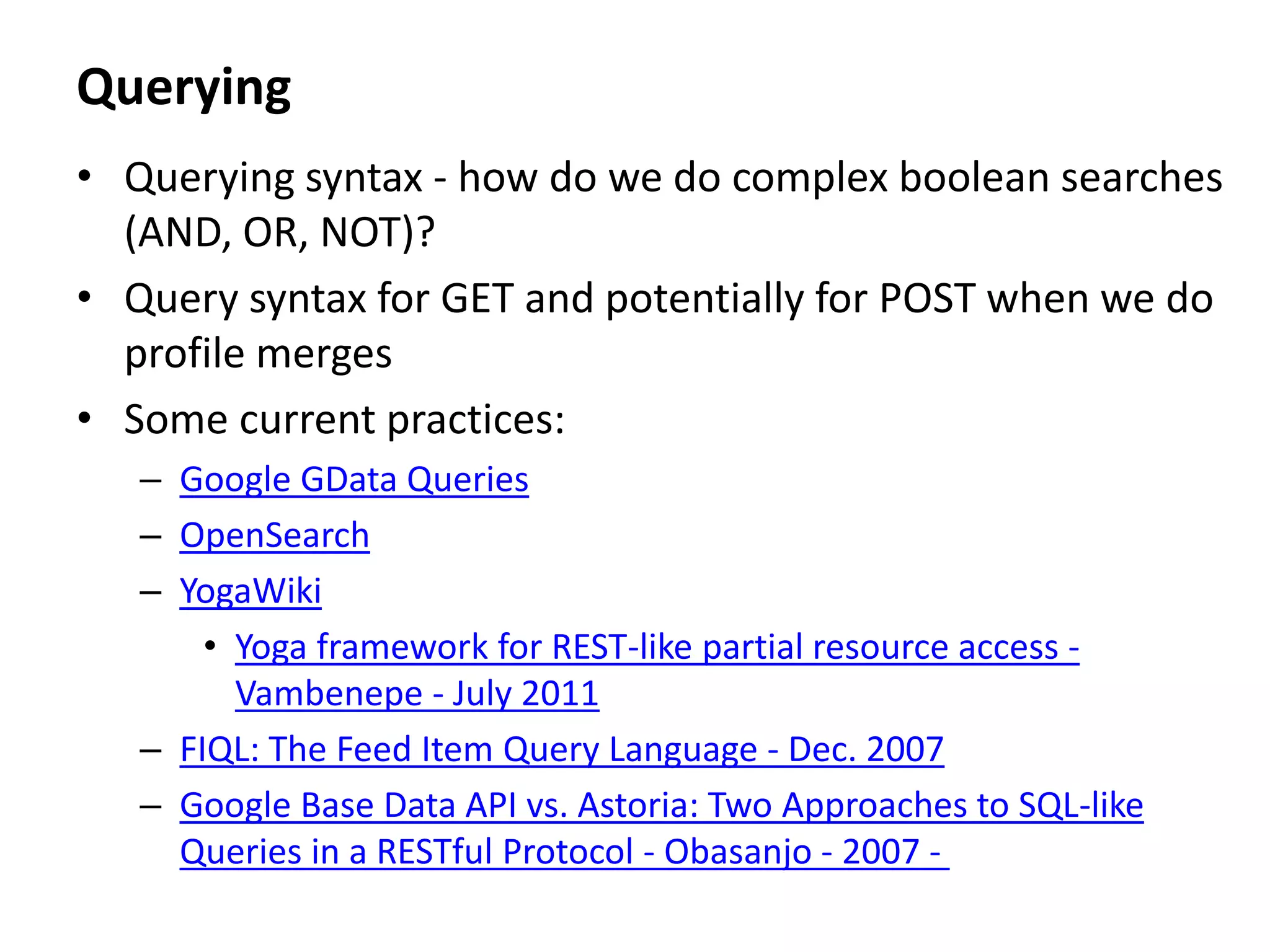 Querying
• Querying syntax - how do we do complex boolean searches
(AND, OR, NOT)?
• Query syntax for GET and potentially for POST when we do
profile merges
• Some current practices:
– Google GData Queries
– OpenSearch
– YogaWiki
• Yoga framework for REST-like partial resource access -
Vambenepe - July 2011
– FIQL: The Feed Item Query Language - Dec. 2007
– Google Base Data API vs. Astoria: Two Approaches to SQL-like
Queries in a RESTful Protocol - Obasanjo - 2007 -
 
