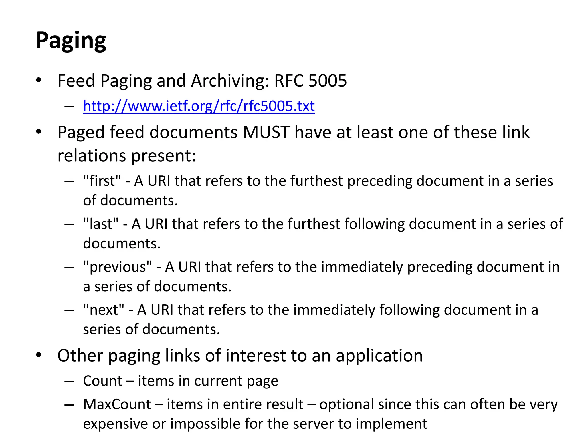 Paging
• Feed Paging and Archiving: RFC 5005
– http://www.ietf.org/rfc/rfc5005.txt
• Paged feed documents MUST have at least one of these link
relations present:
– "first" - A URI that refers to the furthest preceding document in a series
of documents.
– "last" - A URI that refers to the furthest following document in a series of
documents.
– "previous" - A URI that refers to the immediately preceding document in
a series of documents.
– "next" - A URI that refers to the immediately following document in a
series of documents.
• Other paging links of interest to an application
– Count – items in current page
– MaxCount – items in entire result – optional since this can often be very
expensive or impossible for the server to implement
 