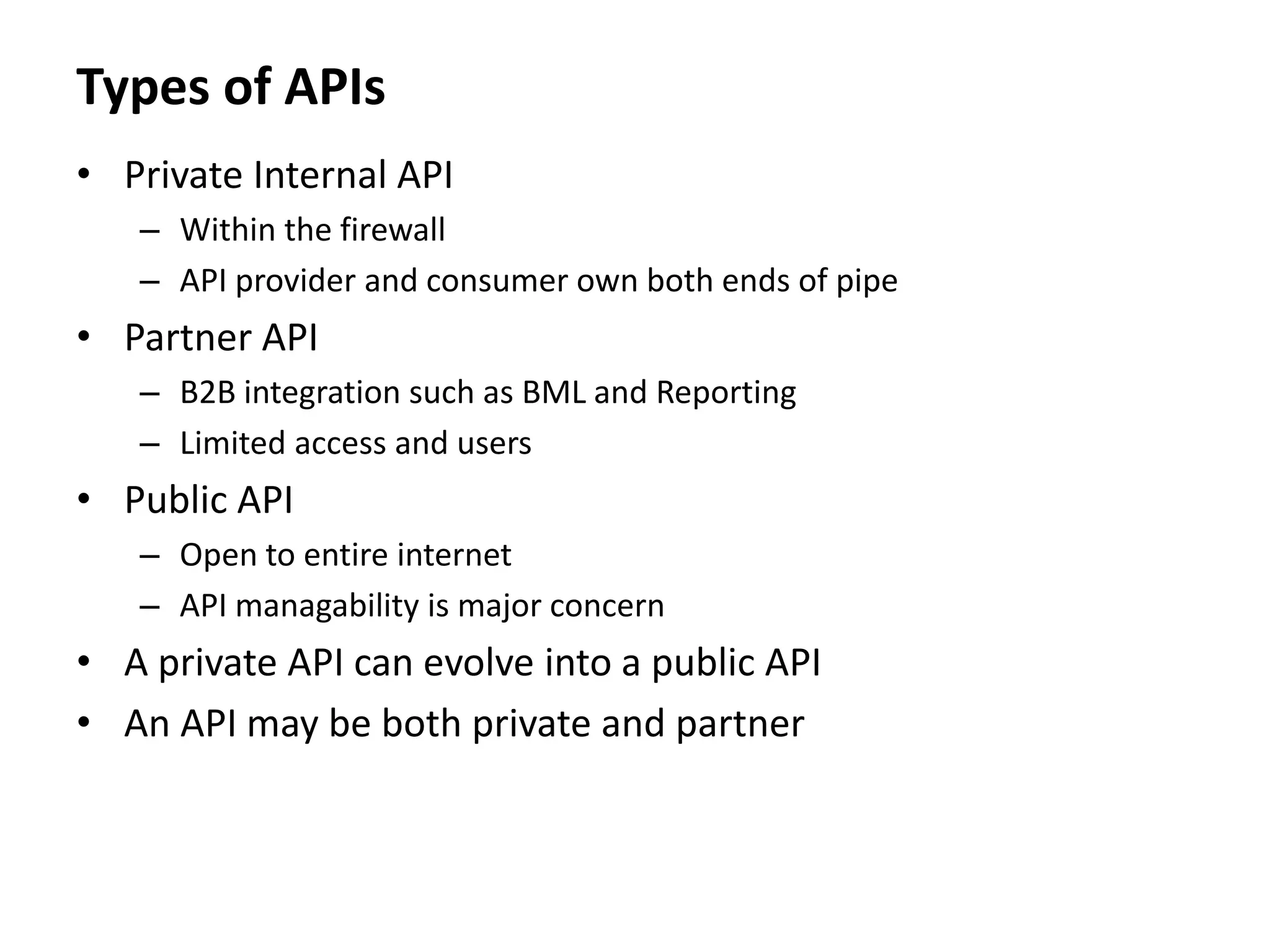 Types of APIs
• Private Internal API
– Within the firewall
– API provider and consumer own both ends of pipe
• Partner API
– B2B integration such as BML and Reporting
– Limited access and users
• Public API
– Open to entire internet
– API managability is major concern
• A private API can evolve into a public API
• An API may be both private and partner
 