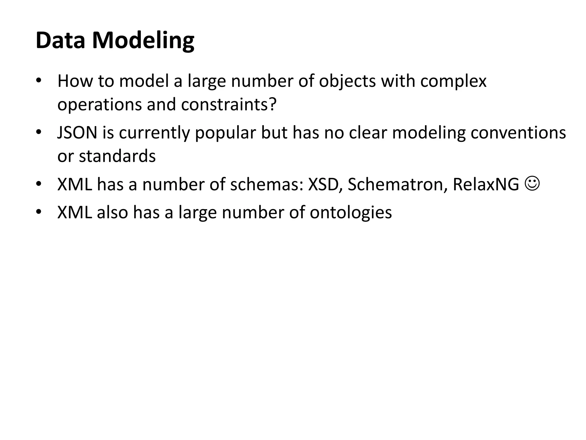 Data Modeling
• How to model a large number of objects with complex
operations and constraints?
• JSON is currently popular but has no clear modeling conventions
or standards
• XML has a number of schemas: XSD, Schematron, RelaxNG 
• XML also has a large number of ontologies
 