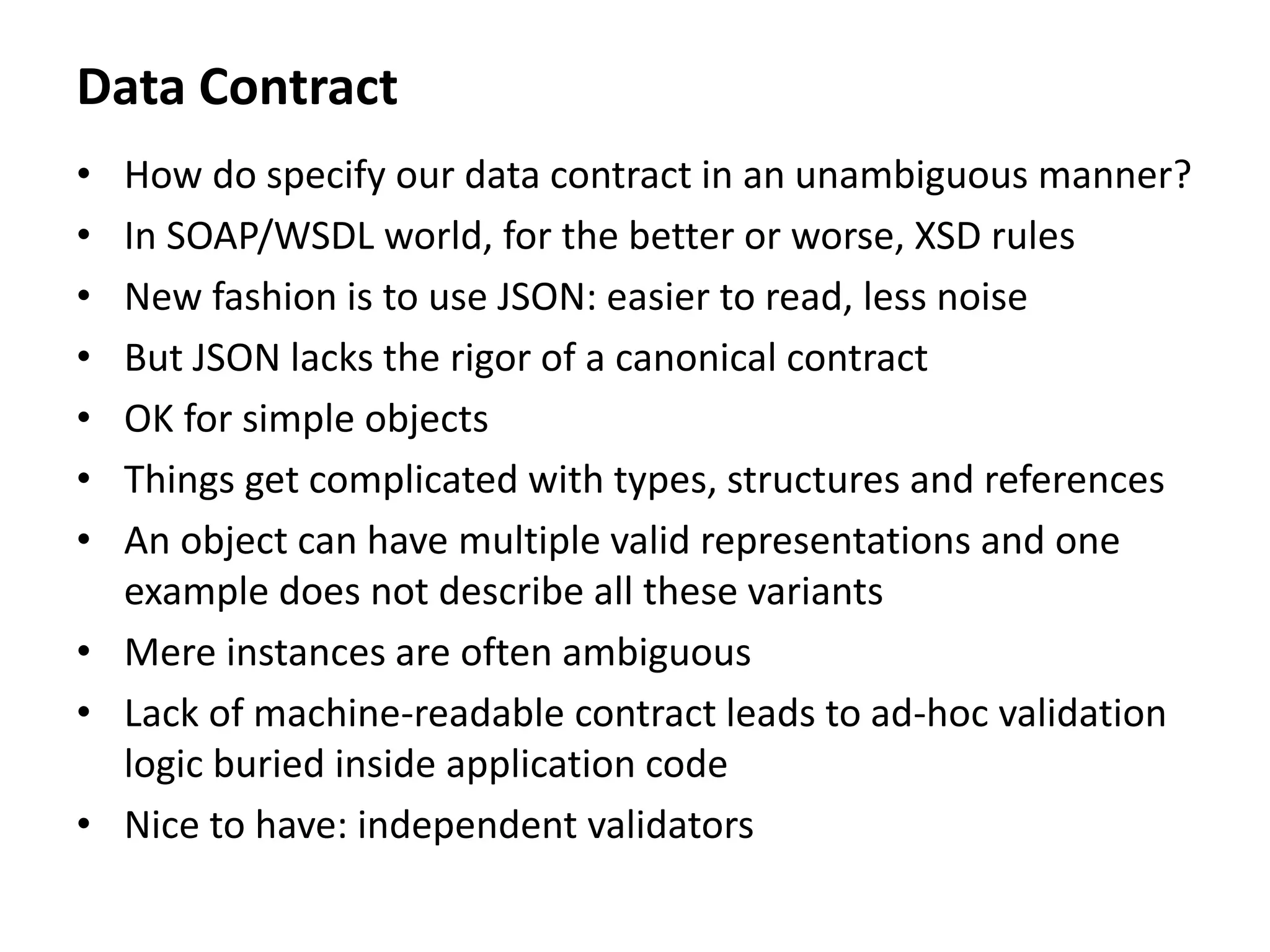 Data Contract
• How do specify our data contract in an unambiguous manner?
• In SOAP/WSDL world, for the better or worse, XSD rules
• New fashion is to use JSON: easier to read, less noise
• But JSON lacks the rigor of a canonical contract
• OK for simple objects
• Things get complicated with types, structures and references
• An object can have multiple valid representations and one
example does not describe all these variants
• Mere instances are often ambiguous
• Lack of machine-readable contract leads to ad-hoc validation
logic buried inside application code
• Nice to have: independent validators
 