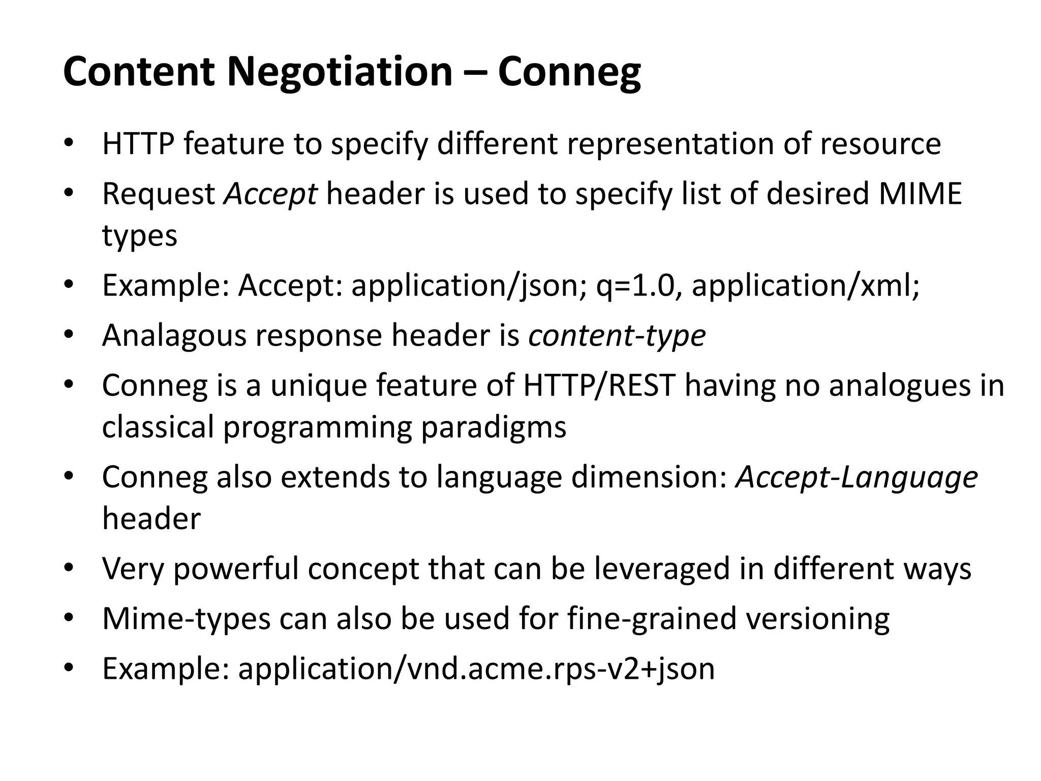 Content Negotiation – Conneg
• HTTP feature to specify different representation of resource
• Request Accept header is used to specify list of desired MIME
types
• Example: Accept: application/json; q=1.0, application/xml;
• Analagous response header is content-type
• Conneg is a unique feature of HTTP/REST having no analogues in
classical programming paradigms
• Conneg also extends to language dimension: Accept-Language
header
• Very powerful concept that can be leveraged in different ways
• Mime-types can also be used for fine-grained versioning
• Example: application/vnd.acme.rps-v2+json
 