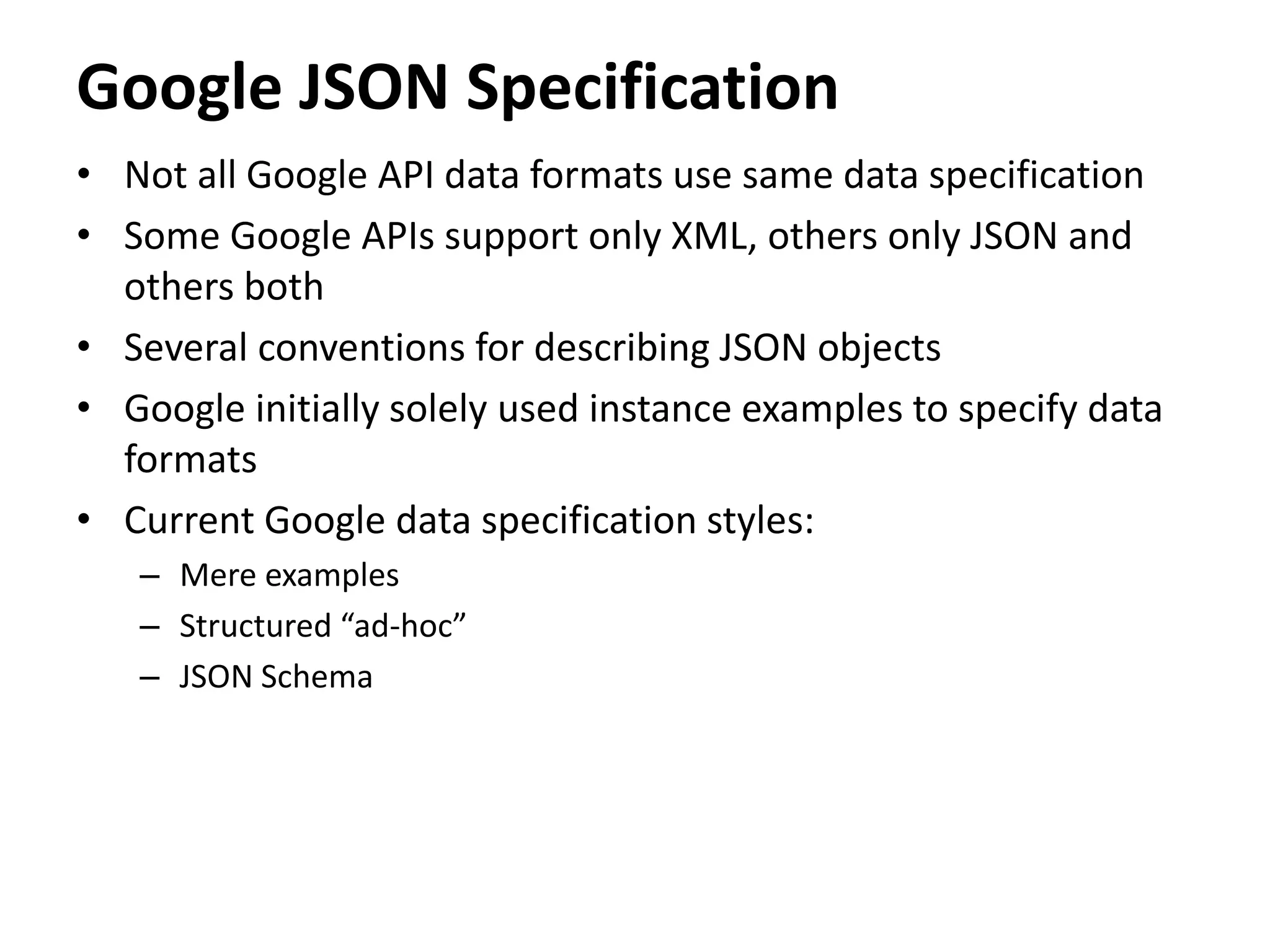Google JSON Specification
• Not all Google API data formats use same data specification
• Some Google APIs support only XML, others only JSON and
others both
• Several conventions for describing JSON objects
• Google initially solely used instance examples to specify data
formats
• Current Google data specification styles:
– Mere examples
– Structured “ad-hoc”
– JSON Schema
 