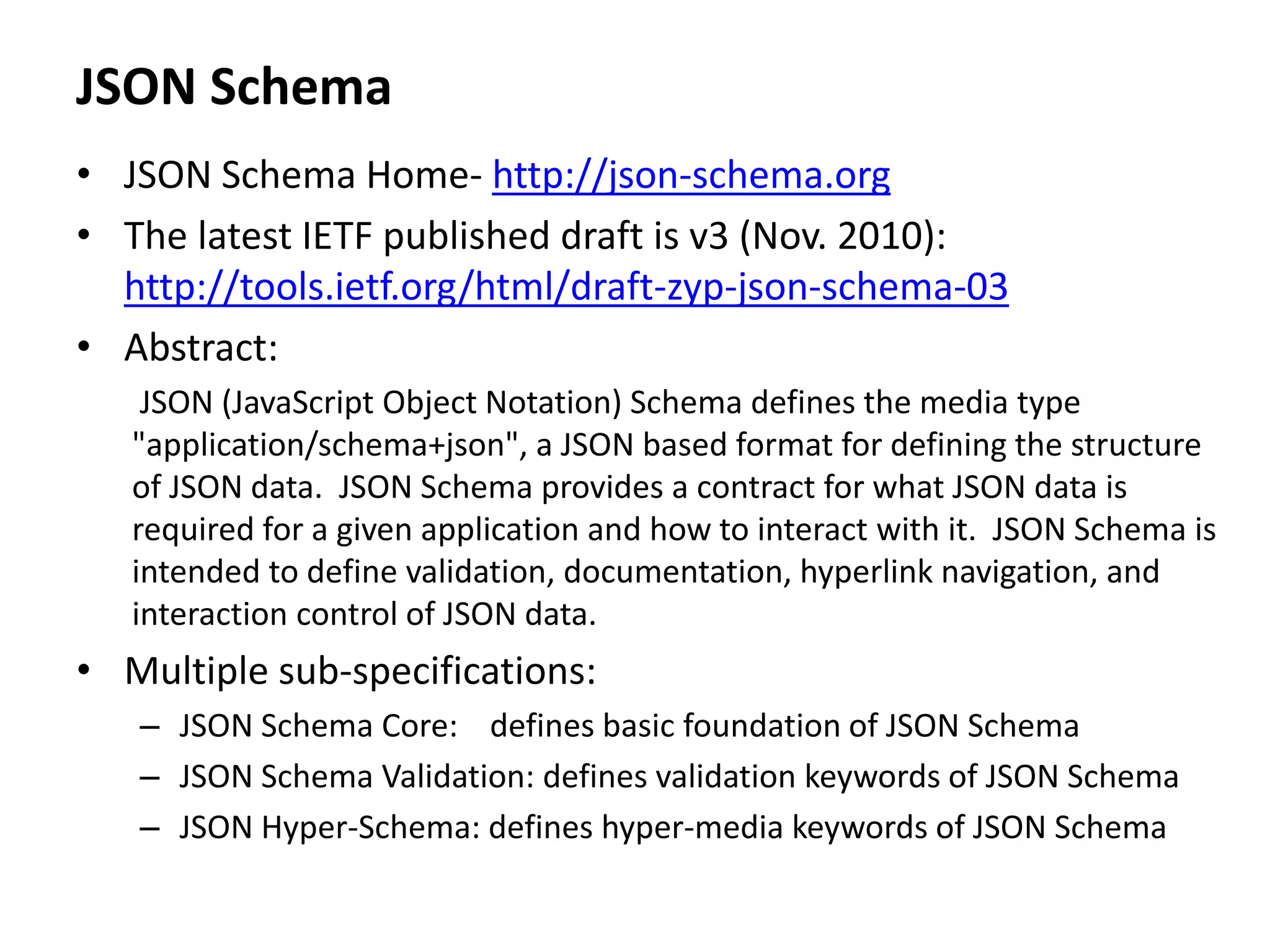 JSON Schema
• JSON Schema Home- http://json-schema.org
• The latest IETF published draft is v3 (Nov. 2010):
http://tools.ietf.org/html/draft-zyp-json-schema-03
• Abstract:
JSON (JavaScript Object Notation) Schema defines the media type
"application/schema+json", a JSON based format for defining the structure
of JSON data. JSON Schema provides a contract for what JSON data is
required for a given application and how to interact with it. JSON Schema is
intended to define validation, documentation, hyperlink navigation, and
interaction control of JSON data.
• Multiple sub-specifications:
– JSON Schema Core: defines basic foundation of JSON Schema
– JSON Schema Validation: defines validation keywords of JSON Schema
– JSON Hyper-Schema: defines hyper-media keywords of JSON Schema
 