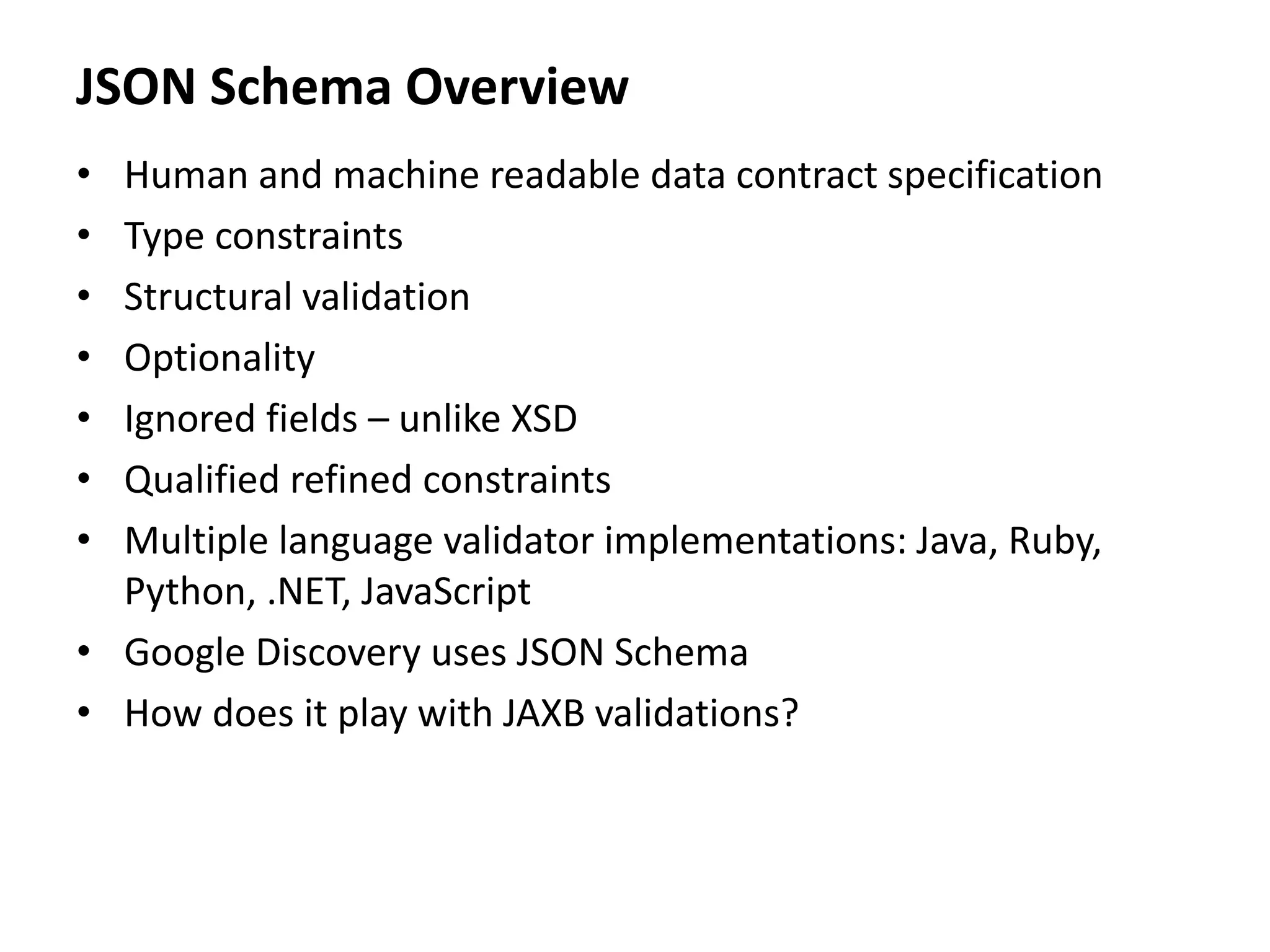 JSON Schema Overview
• Human and machine readable data contract specification
• Type constraints
• Structural validation
• Optionality
• Ignored fields – unlike XSD
• Qualified refined constraints
• Multiple language validator implementations: Java, Ruby,
Python, .NET, JavaScript
• Google Discovery uses JSON Schema
• How does it play with JAXB validations?
 