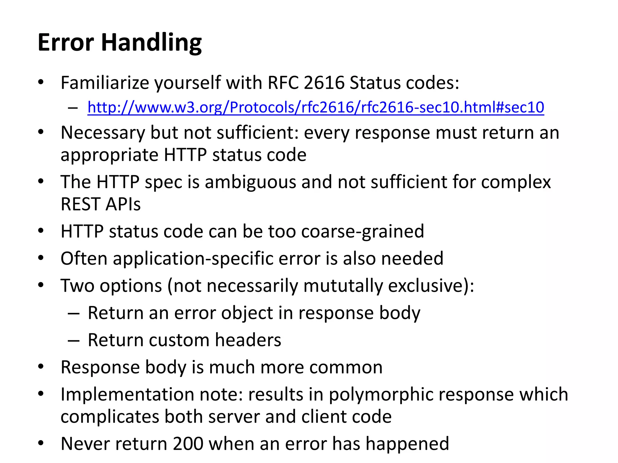Error Handling
• Familiarize yourself with RFC 2616 Status codes:
– http://www.w3.org/Protocols/rfc2616/rfc2616-sec10.html#sec10
• Necessary but not sufficient: every response must return an
appropriate HTTP status code
• The HTTP spec is ambiguous and not sufficient for complex
REST APIs
• HTTP status code can be too coarse-grained
• Often application-specific error is also needed
• Two options (not necessarily mututally exclusive):
– Return an error object in response body
– Return custom headers
• Response body is much more common
• Implementation note: results in polymorphic response which
complicates both server and client code
• Never return 200 when an error has happened
 