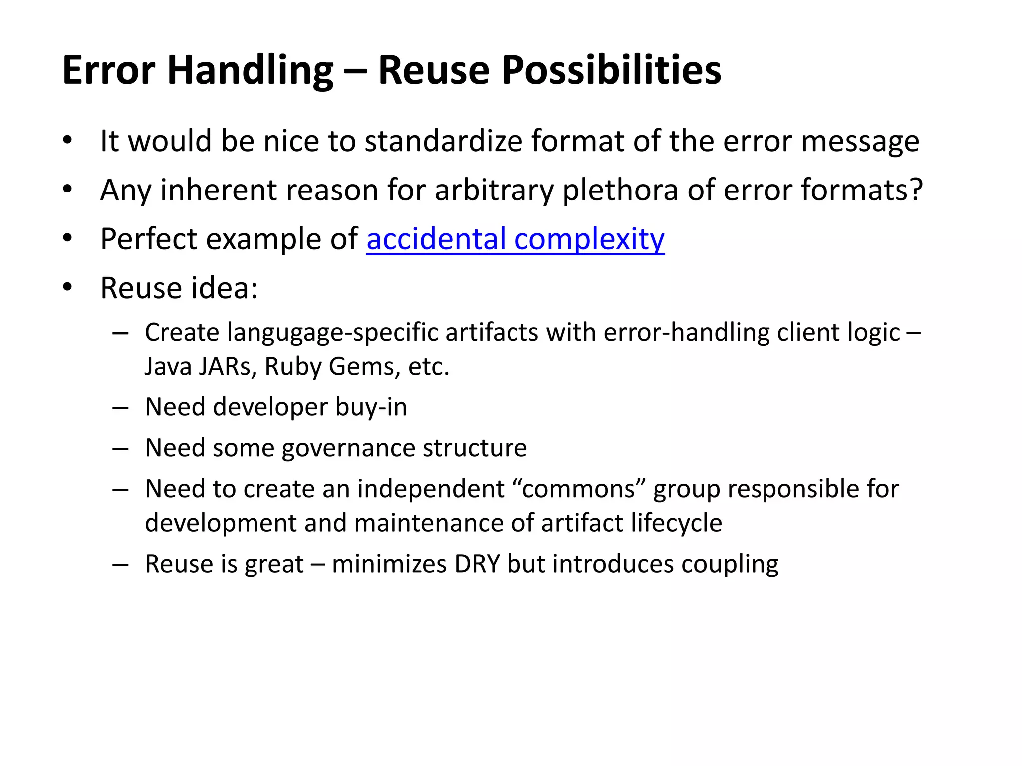 Error Handling – Reuse Possibilities
• It would be nice to standardize format of the error message
• Any inherent reason for arbitrary plethora of error formats?
• Perfect example of accidental complexity
• Reuse idea:
– Create langugage-specific artifacts with error-handling client logic –
Java JARs, Ruby Gems, etc.
– Need developer buy-in
– Need some governance structure
– Need to create an independent “commons” group responsible for
development and maintenance of artifact lifecycle
– Reuse is great – minimizes DRY but introduces coupling
 
