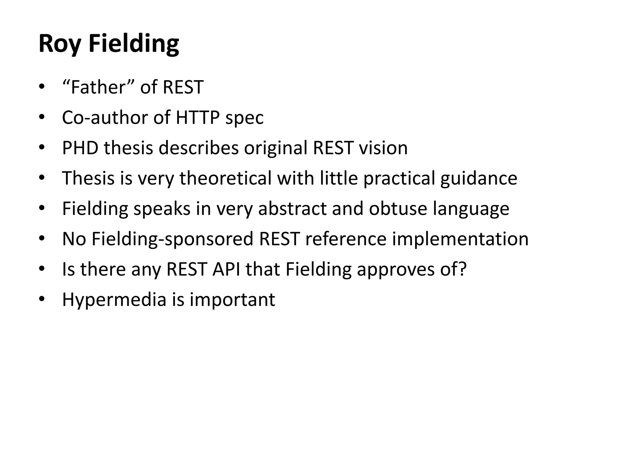 Roy Fielding
• “Father” of REST
• Co-author of HTTP spec
• PHD thesis describes original REST vision
• Thesis is very theoretical with little practical guidance
• Fielding speaks in very abstract and obtuse language
• No Fielding-sponsored REST reference implementation
• Is there any REST API that Fielding approves of?
• Hypermedia is important
 