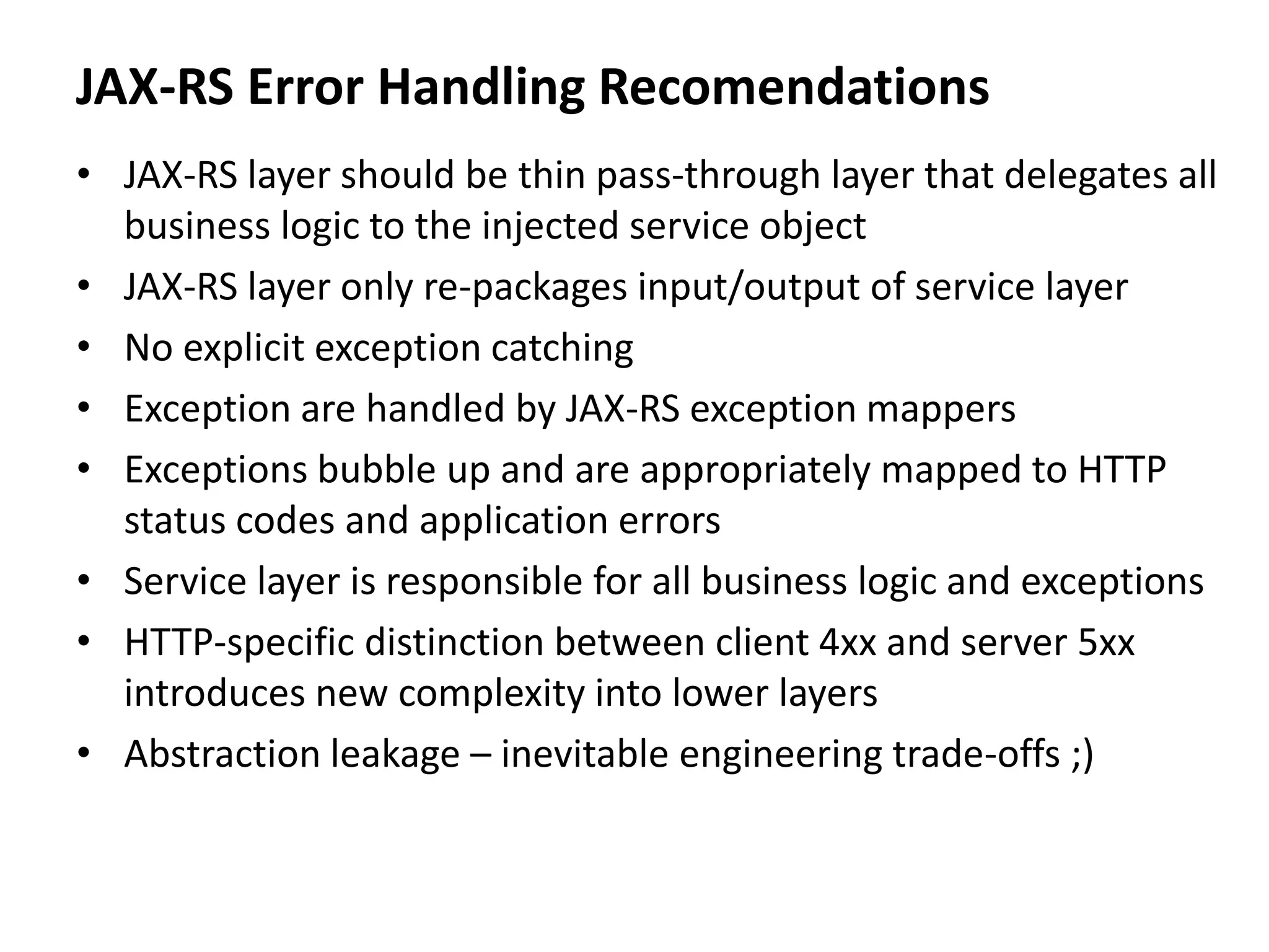 JAX-RS Error Handling Recomendations
• JAX-RS layer should be thin pass-through layer that delegates all
business logic to the injected service object
• JAX-RS layer only re-packages input/output of service layer
• No explicit exception catching
• Exception are handled by JAX-RS exception mappers
• Exceptions bubble up and are appropriately mapped to HTTP
status codes and application errors
• Service layer is responsible for all business logic and exceptions
• HTTP-specific distinction between client 4xx and server 5xx
introduces new complexity into lower layers
• Abstraction leakage – inevitable engineering trade-offs ;)
 