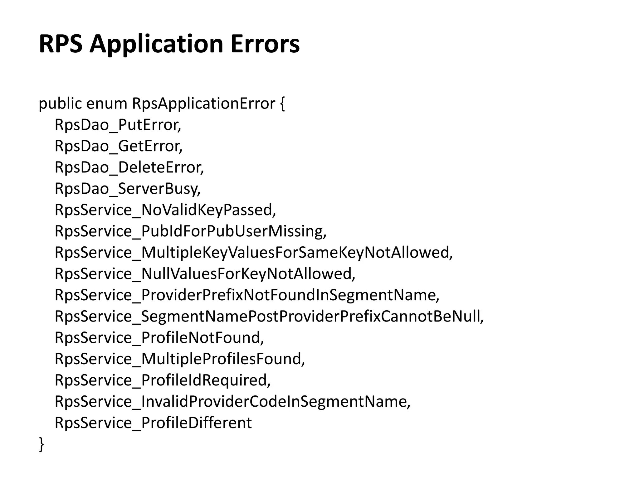 RPS Application Errors
public enum RpsApplicationError {
RpsDao_PutError,
RpsDao_GetError,
RpsDao_DeleteError,
RpsDao_ServerBusy,
RpsService_NoValidKeyPassed,
RpsService_PubIdForPubUserMissing,
RpsService_MultipleKeyValuesForSameKeyNotAllowed,
RpsService_NullValuesForKeyNotAllowed,
RpsService_ProviderPrefixNotFoundInSegmentName,
RpsService_SegmentNamePostProviderPrefixCannotBeNull,
RpsService_ProfileNotFound,
RpsService_MultipleProfilesFound,
RpsService_ProfileIdRequired,
RpsService_InvalidProviderCodeInSegmentName,
RpsService_ProfileDifferent
}
 