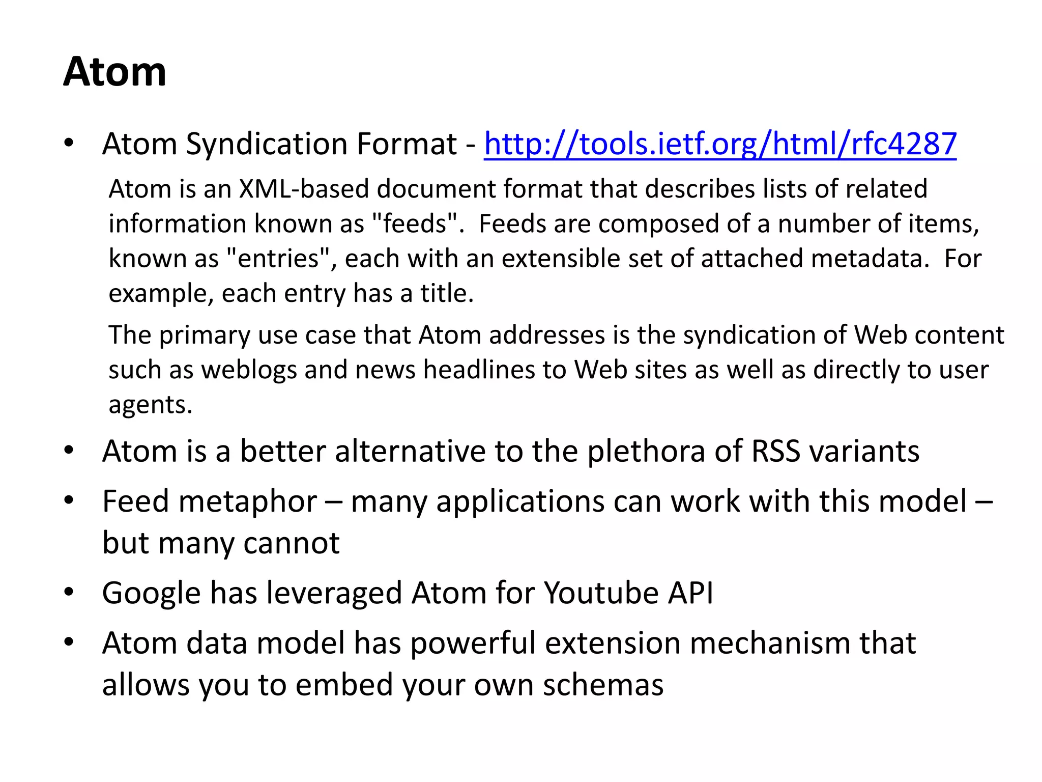 Atom
• Atom Syndication Format - http://tools.ietf.org/html/rfc4287
Atom is an XML-based document format that describes lists of related
information known as "feeds". Feeds are composed of a number of items,
known as "entries", each with an extensible set of attached metadata. For
example, each entry has a title.
The primary use case that Atom addresses is the syndication of Web content
such as weblogs and news headlines to Web sites as well as directly to user
agents.
• Atom is a better alternative to the plethora of RSS variants
• Feed metaphor – many applications can work with this model –
but many cannot
• Google has leveraged Atom for Youtube API
• Atom data model has powerful extension mechanism that
allows you to embed your own schemas
 