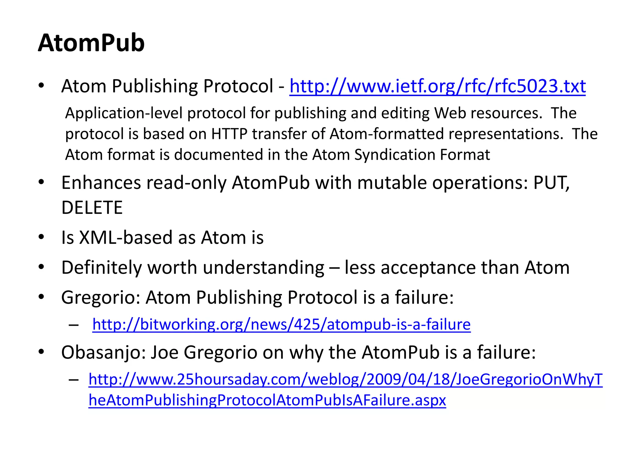 AtomPub
• Atom Publishing Protocol - http://www.ietf.org/rfc/rfc5023.txt
Application-level protocol for publishing and editing Web resources. The
protocol is based on HTTP transfer of Atom-formatted representations. The
Atom format is documented in the Atom Syndication Format
• Enhances read-only AtomPub with mutable operations: PUT,
DELETE
• Is XML-based as Atom is
• Definitely worth understanding – less acceptance than Atom
• Gregorio: Atom Publishing Protocol is a failure:
– http://bitworking.org/news/425/atompub-is-a-failure
• Obasanjo: Joe Gregorio on why the AtomPub is a failure:
– http://www.25hoursaday.com/weblog/2009/04/18/JoeGregorioOnWhyT
heAtomPublishingProtocolAtomPubIsAFailure.aspx
 