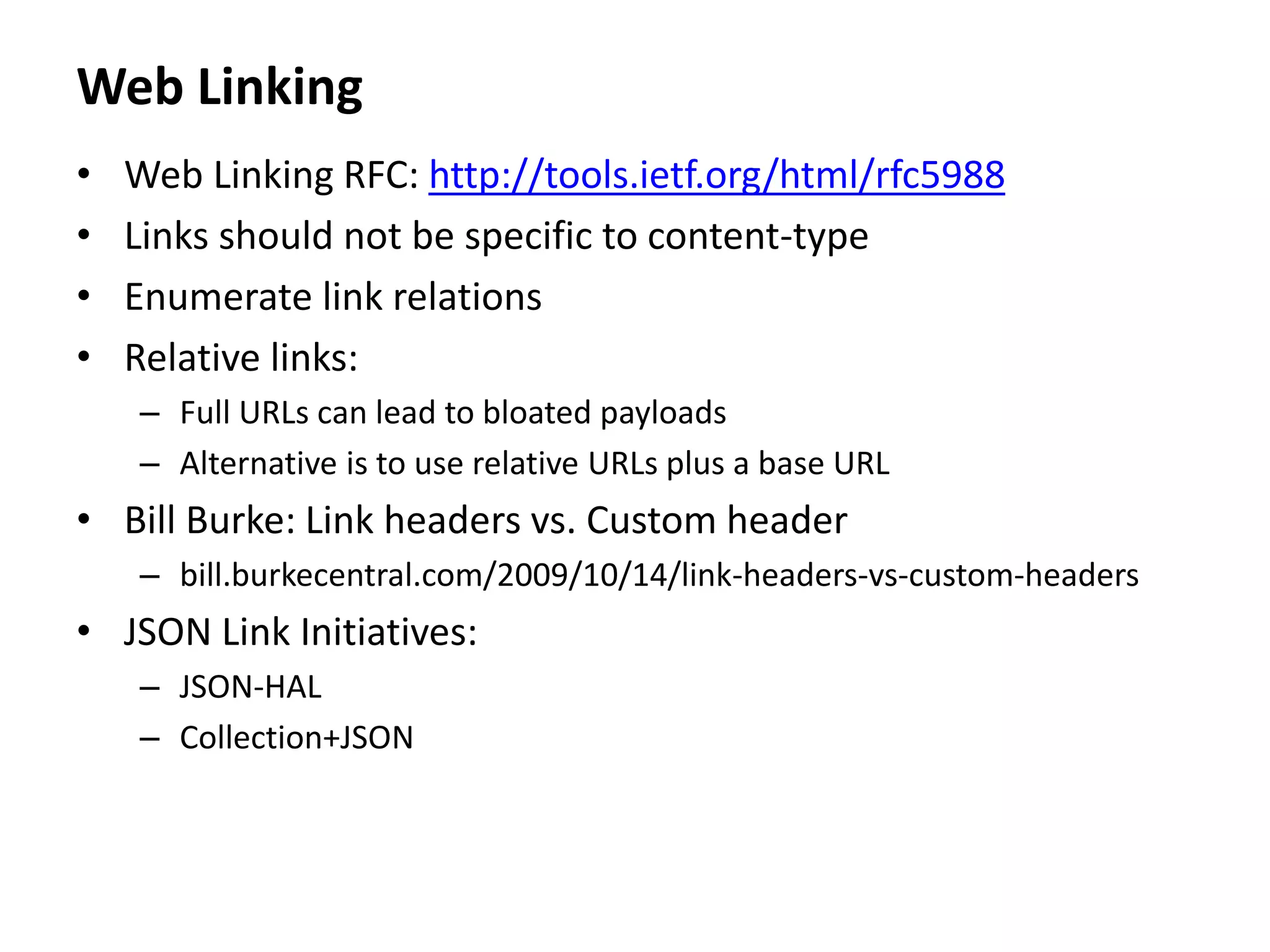 Web Linking
• Web Linking RFC: http://tools.ietf.org/html/rfc5988
• Links should not be specific to content-type
• Enumerate link relations
• Relative links:
– Full URLs can lead to bloated payloads
– Alternative is to use relative URLs plus a base URL
• Bill Burke: Link headers vs. Custom header
– bill.burkecentral.com/2009/10/14/link-headers-vs-custom-headers
• JSON Link Initiatives:
– JSON-HAL
– Collection+JSON
 