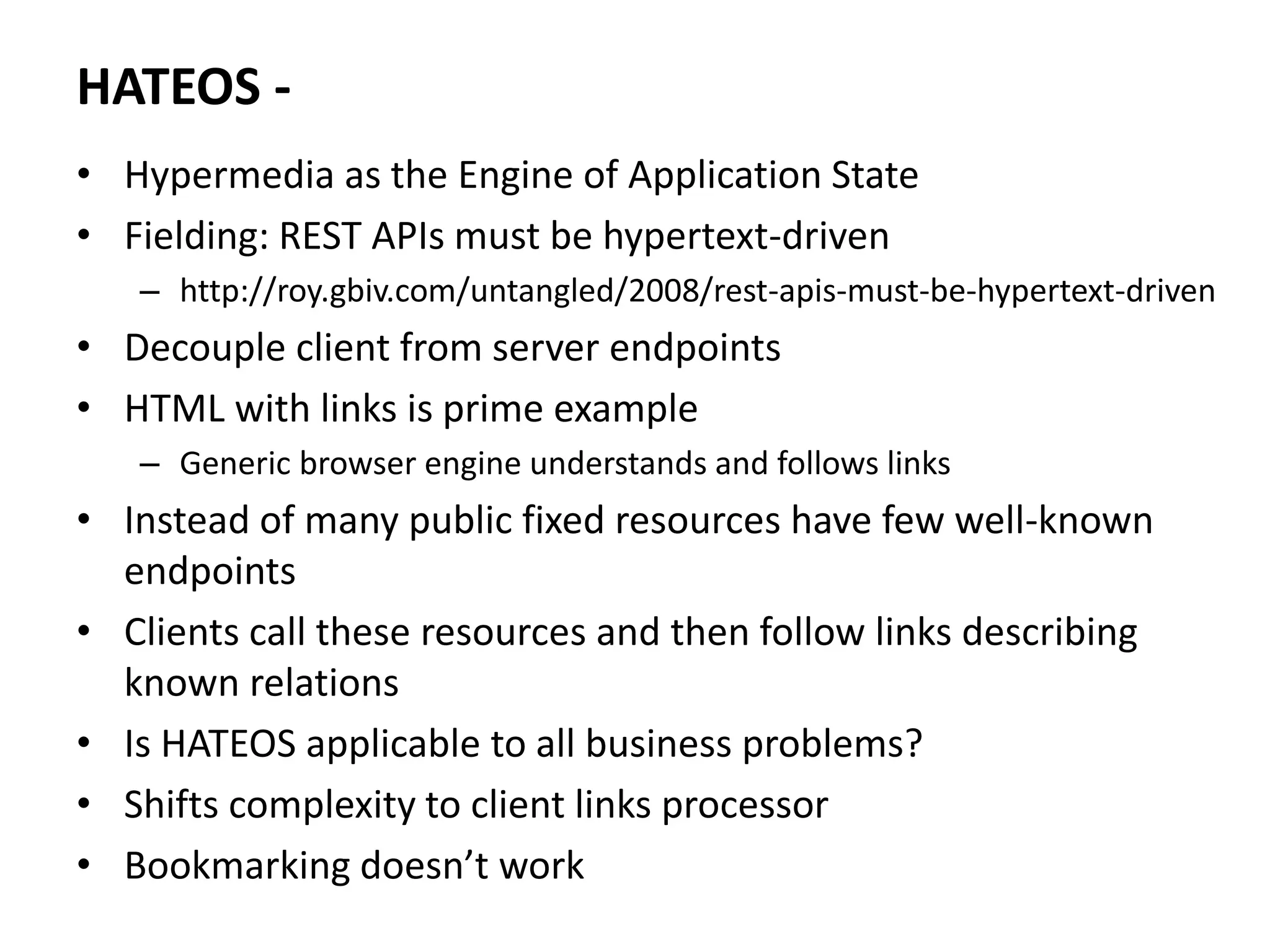 HATEOS -
• Hypermedia as the Engine of Application State
• Fielding: REST APIs must be hypertext-driven
– http://roy.gbiv.com/untangled/2008/rest-apis-must-be-hypertext-driven
• Decouple client from server endpoints
• HTML with links is prime example
– Generic browser engine understands and follows links
• Instead of many public fixed resources have few well-known
endpoints
• Clients call these resources and then follow links describing
known relations
• Is HATEOS applicable to all business problems?
• Shifts complexity to client links processor
• Bookmarking doesn’t work
 