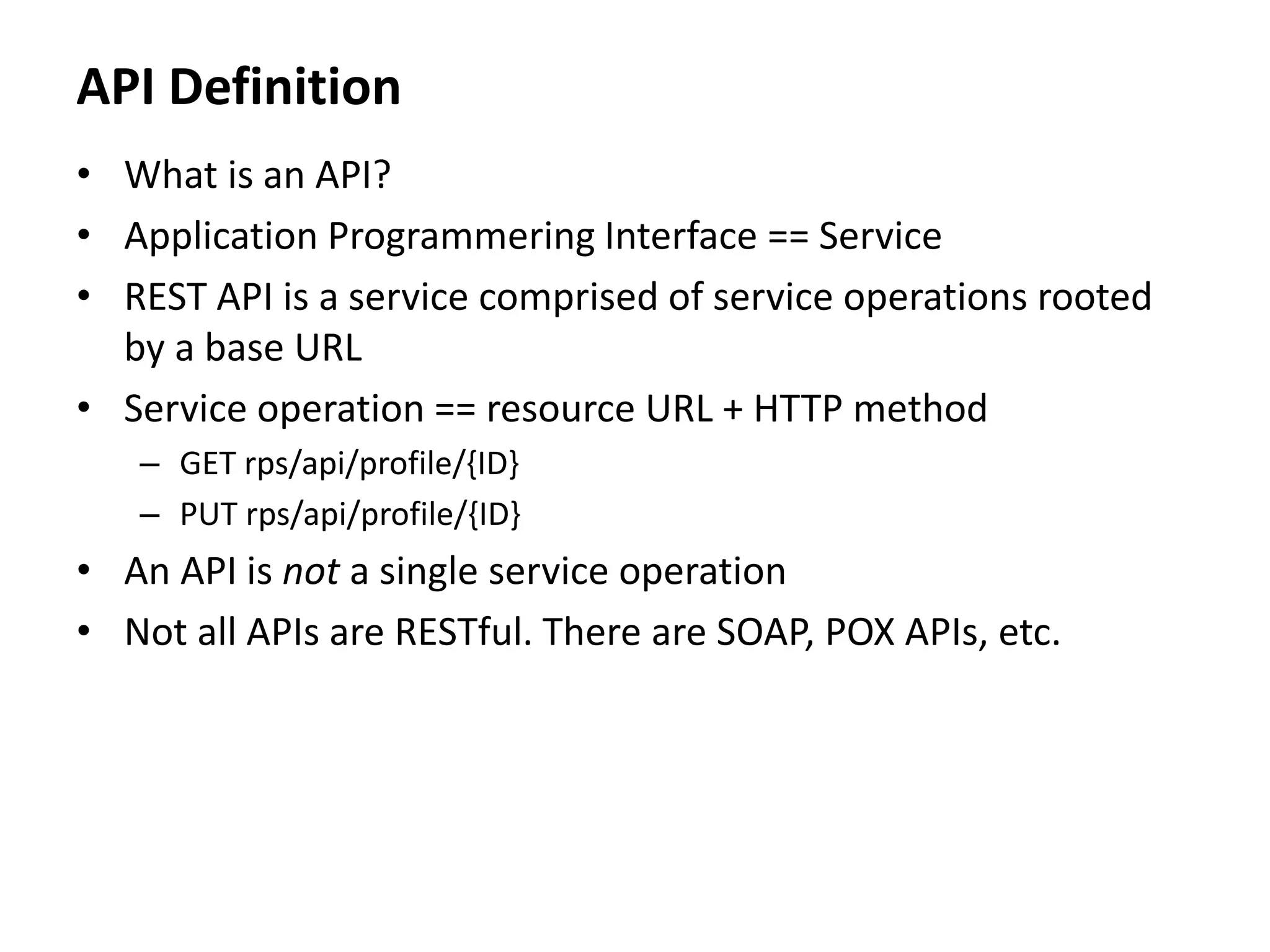 API Definition
• What is an API?
• Application Programmering Interface == Service
• REST API is a service comprised of service operations rooted
by a base URL
• Service operation == resource URL + HTTP method
– GET rps/api/profile/{ID}
– PUT rps/api/profile/{ID}
• An API is not a single service operation
• Not all APIs are RESTful. There are SOAP, POX APIs, etc.
 