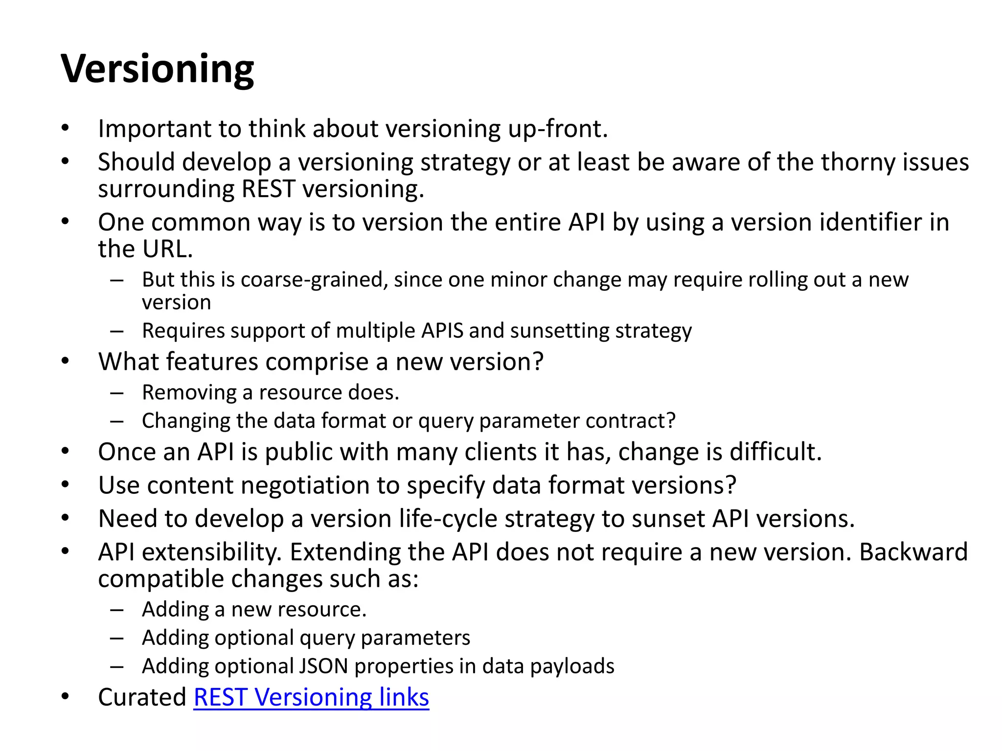 Versioning
• Important to think about versioning up-front.
• Should develop a versioning strategy or at least be aware of the thorny issues
surrounding REST versioning.
• One common way is to version the entire API by using a version identifier in
the URL.
– But this is coarse-grained, since one minor change may require rolling out a new
version
– Requires support of multiple APIS and sunsetting strategy
• What features comprise a new version?
– Removing a resource does.
– Changing the data format or query parameter contract?
• Once an API is public with many clients it has, change is difficult.
• Use content negotiation to specify data format versions?
• Need to develop a version life-cycle strategy to sunset API versions.
• API extensibility. Extending the API does not require a new version. Backward
compatible changes such as:
– Adding a new resource.
– Adding optional query parameters
– Adding optional JSON properties in data payloads
• Curated REST Versioning links
 