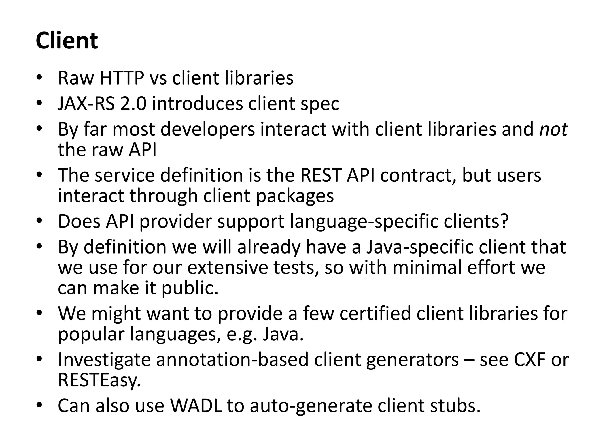 Client
• Raw HTTP vs client libraries
• JAX-RS 2.0 introduces client spec
• By far most developers interact with client libraries and not
the raw API
• The service definition is the REST API contract, but users
interact through client packages
• Does API provider support language-specific clients?
• By definition we will already have a Java-specific client that
we use for our extensive tests, so with minimal effort we
can make it public.
• We might want to provide a few certified client libraries for
popular languages, e.g. Java.
• Investigate annotation-based client generators – see CXF or
RESTEasy.
• Can also use WADL to auto-generate client stubs.
 