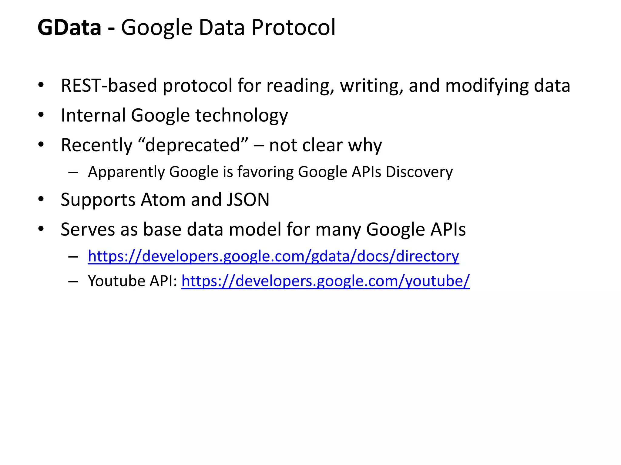 GData - Google Data Protocol
• REST-based protocol for reading, writing, and modifying data
• Internal Google technology
• Recently “deprecated” – not clear why
– Apparently Google is favoring Google APIs Discovery
• Supports Atom and JSON
• Serves as base data model for many Google APIs
– https://developers.google.com/gdata/docs/directory
– Youtube API: https://developers.google.com/youtube/
 