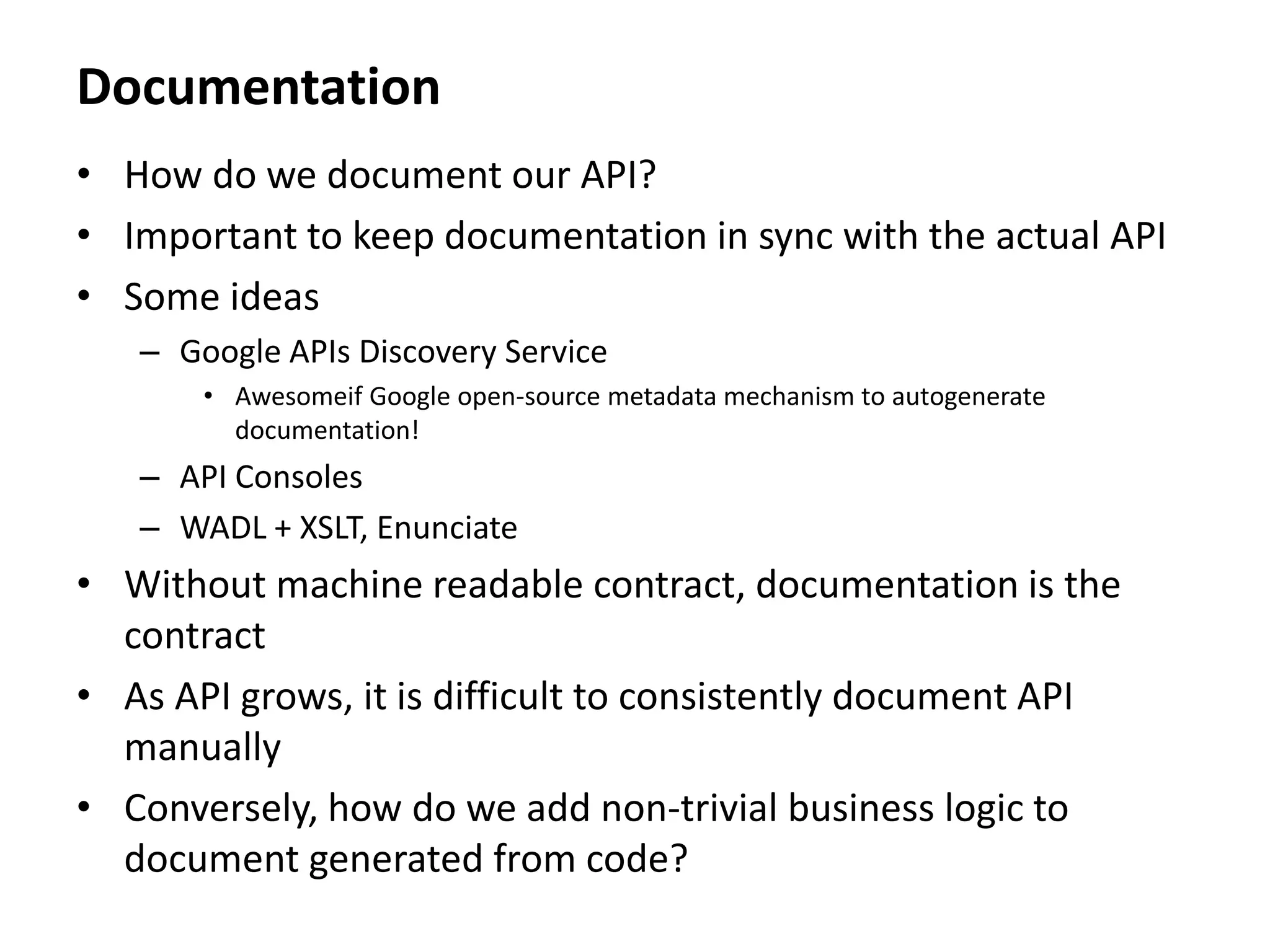 Documentation
• How do we document our API?
• Important to keep documentation in sync with the actual API
• Some ideas
– Google APIs Discovery Service
• Awesomeif Google open-source metadata mechanism to autogenerate
documentation!
– API Consoles
– WADL + XSLT, Enunciate
• Without machine readable contract, documentation is the
contract
• As API grows, it is difficult to consistently document API
manually
• Conversely, how do we add non-trivial business logic to
document generated from code?
 