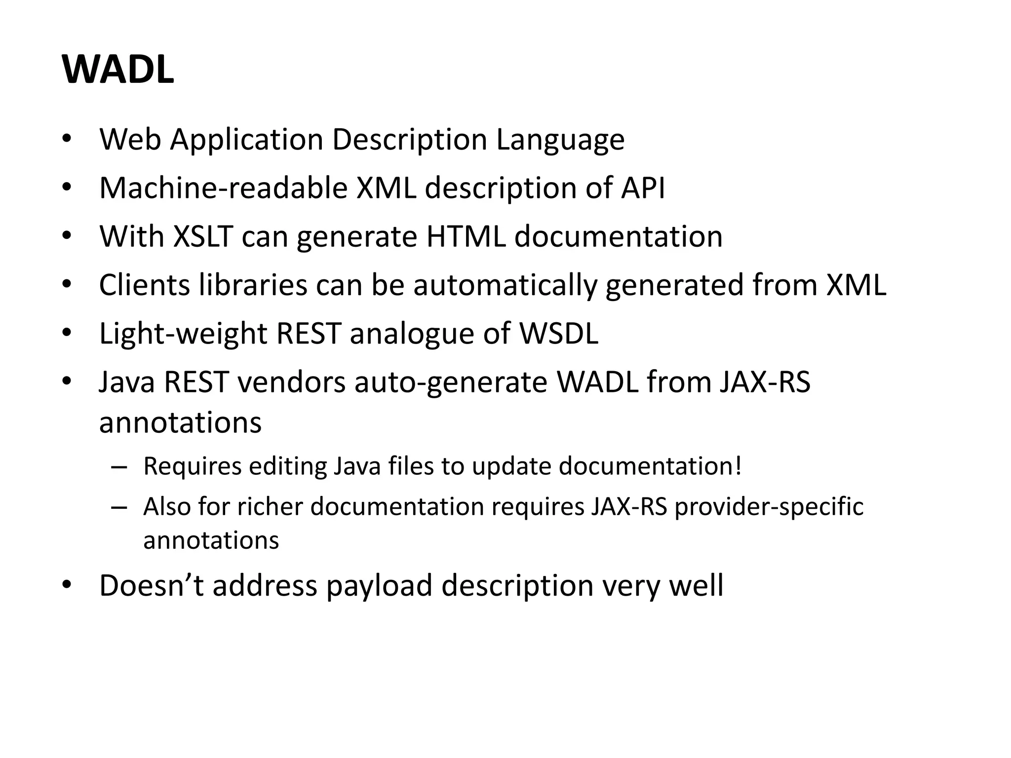 WADL
• Web Application Description Language
• Machine-readable XML description of API
• With XSLT can generate HTML documentation
• Clients libraries can be automatically generated from XML
• Light-weight REST analogue of WSDL
• Java REST vendors auto-generate WADL from JAX-RS
annotations
– Requires editing Java files to update documentation!
– Also for richer documentation requires JAX-RS provider-specific
annotations
• Doesn’t address payload description very well
 