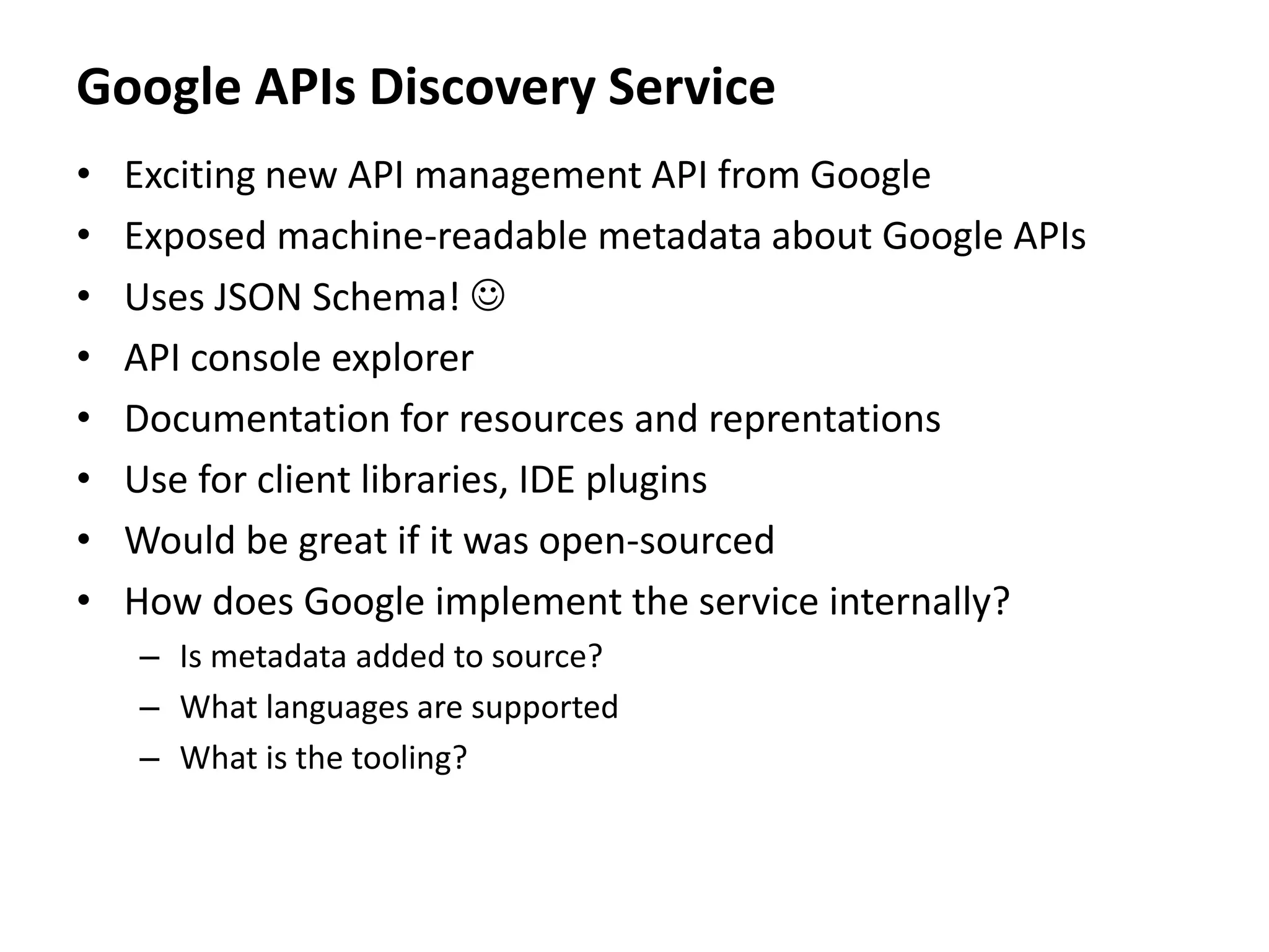 Google APIs Discovery Service
• Exciting new API management API from Google
• Exposed machine-readable metadata about Google APIs
• Uses JSON Schema! 
• API console explorer
• Documentation for resources and reprentations
• Use for client libraries, IDE plugins
• Would be great if it was open-sourced
• How does Google implement the service internally?
– Is metadata added to source?
– What languages are supported
– What is the tooling?
 
