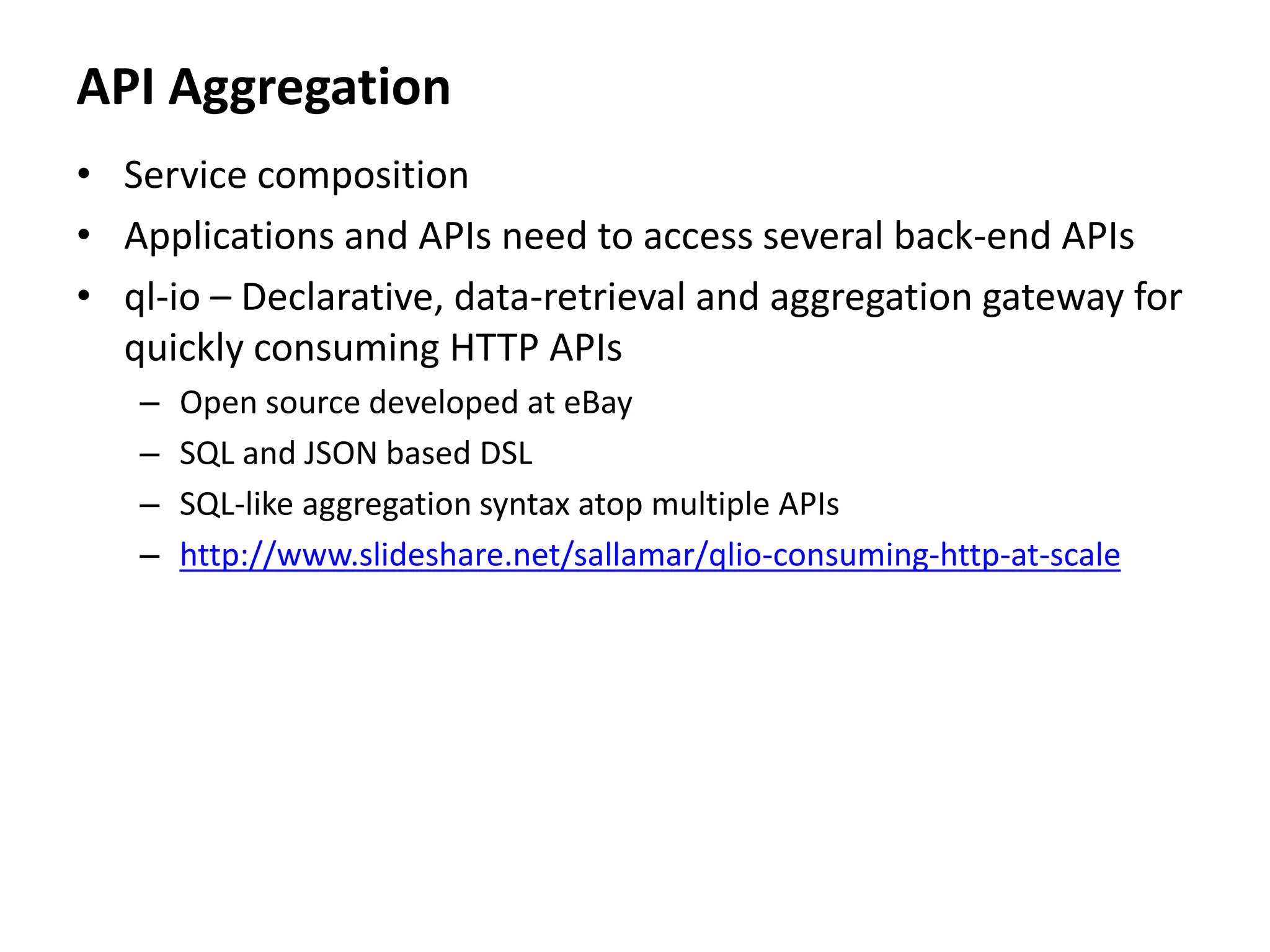 API Aggregation
• Service composition
• Applications and APIs need to access several back-end APIs
• ql-io – Declarative, data-retrieval and aggregation gateway for
quickly consuming HTTP APIs
– Open source developed at eBay
– SQL and JSON based DSL
– SQL-like aggregation syntax atop multiple APIs
– http://www.slideshare.net/sallamar/qlio-consuming-http-at-scale
 