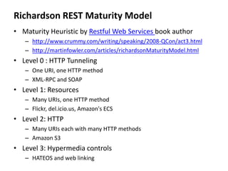 Richardson REST Maturity Model
• Maturity Heuristic by Restful Web Services book author
– http://www.crummy.com/writing/speaking/2008-QCon/act3.html
– http://martinfowler.com/articles/richardsonMaturityModel.html
• Level 0 : HTTP Tunneling
– One URI, one HTTP method
– XML-RPC and SOAP
• Level 1: Resources
– Many URIs, one HTTP method
– Flickr, del.icio.us, Amazon's ECS
• Level 2: HTTP
– Many URIs each with many HTTP methods
– Amazon S3
• Level 3: Hypermedia controls
– HATEOS and web linking
 