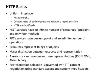 HTTP Basics
• Uniform Interface
– Resource URL
– Content-type of both request and response representation
– HTTP method/verb
• REST services have an infinite number of resources (endpoint)
and only four methods
• RPC services have one endpoint and an infinite number of
operations
• Resources represent things or objects
• Major distinction between resource and representation
• A resource can have one or more representations (JSON, XML,
Atom, binary)
• Representation selection is governed by HTTP content
negotiation using standard accept and content-type headers
 