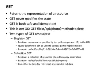 GET
• Returns the representation of a resource
• GET never modifies the state
• GET is both safe and idempotent
• This is not OK: GET flickr/api/photo?method=delete
• Two types of GET resources:
– Singleton GET
• Retrieves one resource specified by last path component (ID) in the URL
• Query parameters can be used to select a partial representation
• Example: rps/api/profile/71dc982-0ac3-4aad-8747-9e0a7d763e04
– Collection GET
• Retrieves a collection of resources filtered by query parameters
• Example: rps/api/profile?keys=ps:def;es1=qwerty
• Can either be links (by reference) or expanded full data
 
