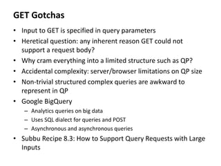 GET Gotchas
• Input to GET is specified in query parameters
• Heretical question: any inherent reason GET could not
support a request body?
• Why cram everything into a limited structure such as QP?
• Accidental complexity: server/browser limitations on QP size
• Non-trivial structured complex queries are awkward to
represent in QP
• Google BigQuery
– Analytics queries on big data
– Uses SQL dialect for queries and POST
– Asynchronous and asynchronous queries
• Subbu Recipe 8.3: How to Support Query Requests with Large
Inputs
 