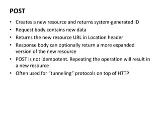 POST
• Creates a new resource and returns system-generated ID
• Request body contains new data
• Returns the new resource URL in Location header
• Response body can optionally return a more expanded
version of the new resource
• POST is not idempotent. Repeating the operation will result in
a new resource
• Often used for “tunneling” protocols on top of HTTP
 