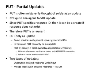PUT - Partial Updates
• PUT is often mistakenly thought of solely as an update
• Not quite analagous to SQL update
• Since PUT specifies resource ID, then it can be a create if
resource does not exist
• Therefore PUT is an upsert
• PUT only as update
– Some services only permit server-generated IDs
– In this case PUT can only be an update
– PUT as create is disallowed by application semantics
• Mismatch between application needs and HTTP/REST constraints
• What to return as error code? 404?
• Two types of updates:
– Overwrite existing resource with input
– Merge input with existing resource – PATCH
 