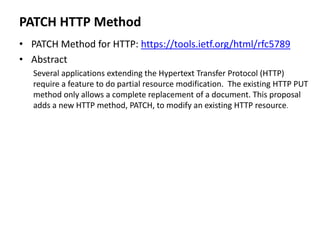 PATCH HTTP Method
• PATCH Method for HTTP: https://tools.ietf.org/html/rfc5789
• Abstract
Several applications extending the Hypertext Transfer Protocol (HTTP)
require a feature to do partial resource modification. The existing HTTP PUT
method only allows a complete replacement of a document. This proposal
adds a new HTTP method, PATCH, to modify an existing HTTP resource.
 