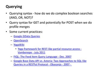 Querying
• Querying syntax - how do we do complex boolean searches
(AND, OR, NOT)?
• Query syntax for GET and potentially for POST when we do
profile merges
• Some current practices:
– Google GData Queries
– OpenSearch
– YogaWiki
• Yoga framework for REST-like partial resource access -
Vambenepe - July 2011
– FIQL: The Feed Item Query Language - Dec. 2007
– Google Base Data API vs. Astoria: Two Approaches to SQL-like
Queries in a RESTful Protocol - Obasanjo - 2007 -
 