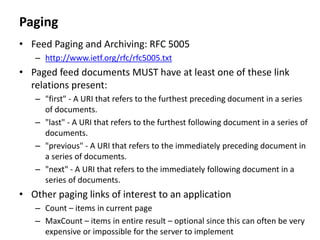 Paging
• Feed Paging and Archiving: RFC 5005
– http://www.ietf.org/rfc/rfc5005.txt
• Paged feed documents MUST have at least one of these link
relations present:
– "first" - A URI that refers to the furthest preceding document in a series
of documents.
– "last" - A URI that refers to the furthest following document in a series of
documents.
– "previous" - A URI that refers to the immediately preceding document in
a series of documents.
– "next" - A URI that refers to the immediately following document in a
series of documents.
• Other paging links of interest to an application
– Count – items in current page
– MaxCount – items in entire result – optional since this can often be very
expensive or impossible for the server to implement
 