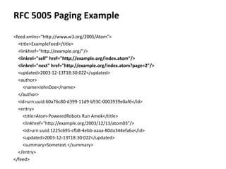 RFC 5005 Paging Example
<feed xmlns="http://www.w3.org/2005/Atom">
<title>ExampleFeed</title>
<linkhref="http://example.org/"/>
<linkrel="self" href="http://example.org/index.atom"/>
<linkrel="next" href="http://example.org/index.atom?page=2"/>
<updated>2003-12-13T18:30:02Z</updated>
<author>
<name>JohnDoe</name>
</author>
<id>urn:uuid:60a76c80-d399-11d9-b93C-0003939e0af6</id>
<entry>
<title>Atom-PoweredRobots Run Amok</title>
<linkhref="http://example.org/2003/12/13/atom03"/>
<id>urn:uuid:1225c695-cfb8-4ebb-aaaa-80da344efa6a</id>
<updated>2003-12-13T18:30:02Z</updated>
<summary>Sometext.</summary>
</entry>
</feed>
 