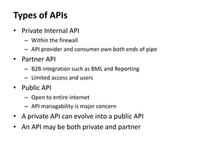 Types of APIs
• Private Internal API
– Within the firewall
– API provider and consumer own both ends of pipe
• Partner API
– B2B integration such as BML and Reporting
– Limited access and users
• Public API
– Open to entire internet
– API managability is major concern
• A private API can evolve into a public API
• An API may be both private and partner
 