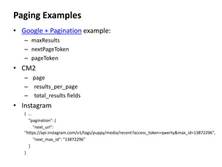 Paging Examples
• Google + Pagination example:
– maxResults
– nextPageToken
– pageToken
• CM2
– page
– results_per_page
– total_results fields
• Instagram
{ ...
"pagination": {
"next_url":
"https://api.instagram.com/v1/tags/puppy/media/recent?access_token=qwerty&max_id=13872296",
"next_max_id": "13872296"
}
}
 