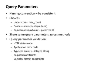 Query Parameters
• Naming convention – be consistent
• Choices:
– Underscores: max_count
– Dashes – max-count (youtube)
– Camel case: maxCount – preferred 
• Share same query parameters across methods
• Query parameter validation:
– HTTP status code
– Application error code
– Type constraints – integer, string
– Required constraints
– Complex format constraints
 