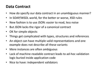 Data Contract
• How do specify our data contract in an unambiguous manner?
• In SOAP/WSDL world, for the better or worse, XSD rules
• New fashion is to use JSON: easier to read, less noise
• But JSON lacks the rigor of a canonical contract
• OK for simple objects
• Things get complicated with types, structures and references
• An object can have multiple valid representations and one
example does not describe all these variants
• Mere instances are often ambiguous
• Lack of machine-readable contract leads to ad-hoc validation
logic buried inside application code
• Nice to have: independent validators
 
