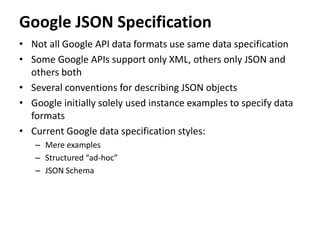 Google JSON Specification
• Not all Google API data formats use same data specification
• Some Google APIs support only XML, others only JSON and
others both
• Several conventions for describing JSON objects
• Google initially solely used instance examples to specify data
formats
• Current Google data specification styles:
– Mere examples
– Structured “ad-hoc”
– JSON Schema
 