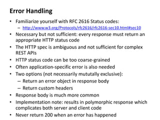 Error Handling
• Familiarize yourself with RFC 2616 Status codes:
– http://www.w3.org/Protocols/rfc2616/rfc2616-sec10.html#sec10
• Necessary but not sufficient: every response must return an
appropriate HTTP status code
• The HTTP spec is ambiguous and not sufficient for complex
REST APIs
• HTTP status code can be too coarse-grained
• Often application-specific error is also needed
• Two options (not necessarily mututally exclusive):
– Return an error object in response body
– Return custom headers
• Response body is much more common
• Implementation note: results in polymorphic response which
complicates both server and client code
• Never return 200 when an error has happened
 