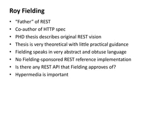 Roy Fielding
• “Father” of REST
• Co-author of HTTP spec
• PHD thesis describes original REST vision
• Thesis is very theoretical with little practical guidance
• Fielding speaks in very abstract and obtuse language
• No Fielding-sponsored REST reference implementation
• Is there any REST API that Fielding approves of?
• Hypermedia is important
 