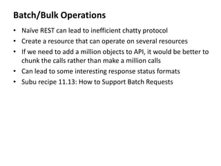 Batch/Bulk Operations
• Naïve REST can lead to inefficient chatty protocol
• Create a resource that can operate on several resources
• If we need to add a million objects to API, it would be better to
chunk the calls rather than make a million calls
• Can lead to some interesting response status formats
• Subu recipe 11.13: How to Support Batch Requests
 