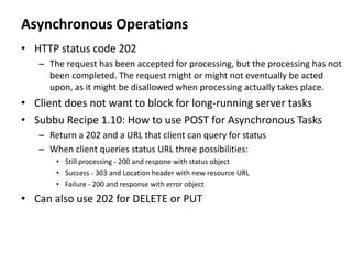 Asynchronous Operations
• HTTP status code 202
– The request has been accepted for processing, but the processing has not
been completed. The request might or might not eventually be acted
upon, as it might be disallowed when processing actually takes place.
• Client does not want to block for long-running server tasks
• Subbu Recipe 1.10: How to use POST for Asynchronous Tasks
– Return a 202 and a URL that client can query for status
– When client queries status URL three possibilities:
• Still processing - 200 and respone with status object
• Success - 303 and Location header with new resource URL
• Failure - 200 and response with error object
• Can also use 202 for DELETE or PUT
 