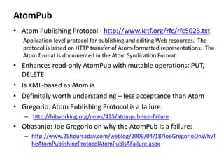 AtomPub
• Atom Publishing Protocol - http://www.ietf.org/rfc/rfc5023.txt
Application-level protocol for publishing and editing Web resources. The
protocol is based on HTTP transfer of Atom-formatted representations. The
Atom format is documented in the Atom Syndication Format
• Enhances read-only AtomPub with mutable operations: PUT,
DELETE
• Is XML-based as Atom is
• Definitely worth understanding – less acceptance than Atom
• Gregorio: Atom Publishing Protocol is a failure:
– http://bitworking.org/news/425/atompub-is-a-failure
• Obasanjo: Joe Gregorio on why the AtomPub is a failure:
– http://www.25hoursaday.com/weblog/2009/04/18/JoeGregorioOnWhyT
heAtomPublishingProtocolAtomPubIsAFailure.aspx
 